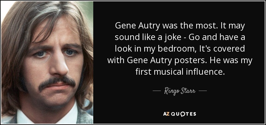 Gene Autry was the most. It may sound like a joke - Go and have a look in my bedroom, It's covered with Gene Autry posters. He was my first musical influence. - Ringo Starr