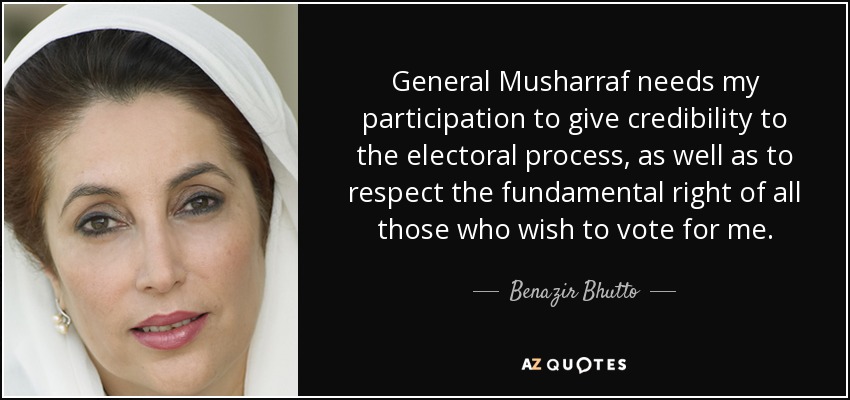 General Musharraf needs my participation to give credibility to the electoral process, as well as to respect the fundamental right of all those who wish to vote for me. - Benazir Bhutto