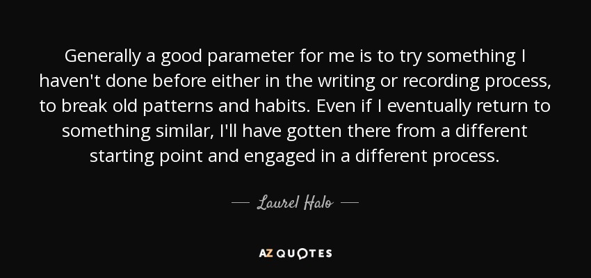 Generally a good parameter for me is to try something I haven't done before either in the writing or recording process, to break old patterns and habits. Even if I eventually return to something similar, I'll have gotten there from a different starting point and engaged in a different process. - Laurel Halo