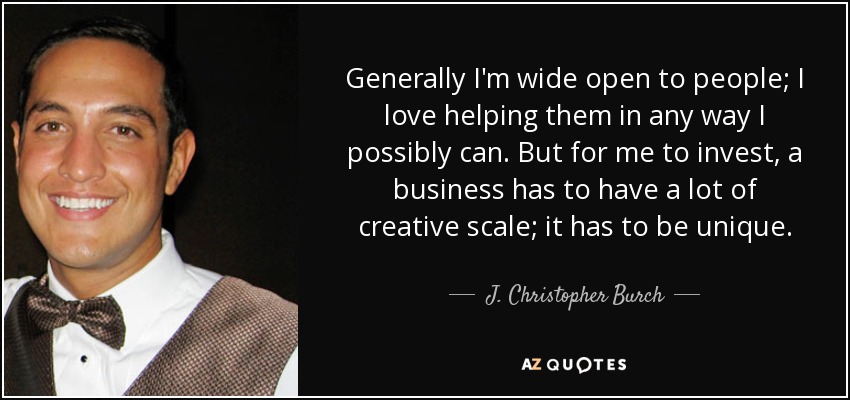 Generally I'm wide open to people; I love helping them in any way I possibly can. But for me to invest, a business has to have a lot of creative scale; it has to be unique. - J. Christopher Burch
