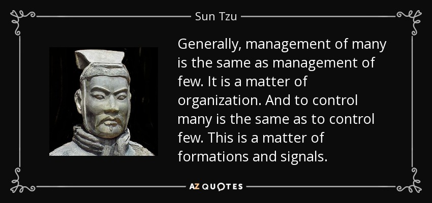 Generally, management of many is the same as management of few. It is a matter of organization. And to control many is the same as to control few. This is a matter of formations and signals. - Sun Tzu