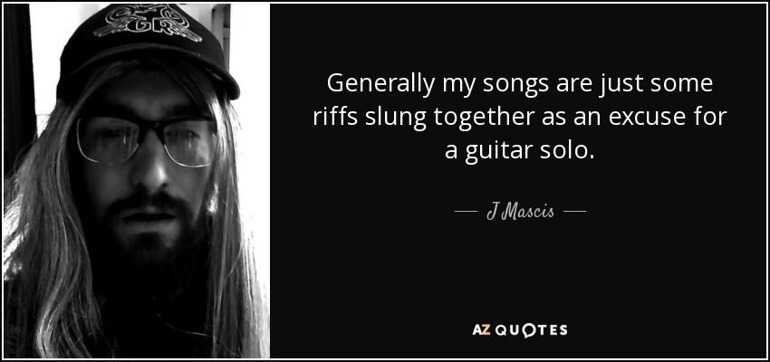 Generally my songs are just some riffs slung together as an excuse for a guitar solo. - J Mascis