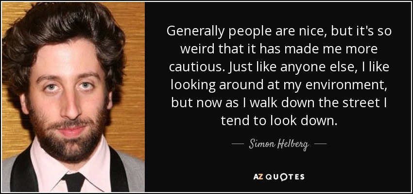 Generally people are nice, but it's so weird that it has made me more cautious. Just like anyone else, I like looking around at my environment, but now as I walk down the street I tend to look down. - Simon Helberg