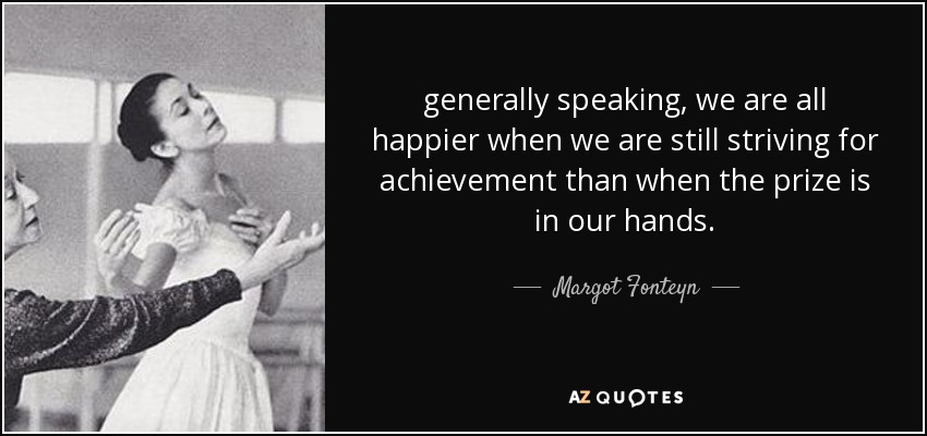 generally speaking, we are all happier when we are still striving for achievement than when the prize is in our hands. - Margot Fonteyn