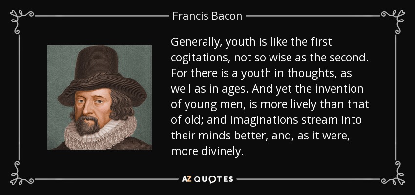 Generally, youth is like the first cogitations, not so wise as the second. For there is a youth in thoughts, as well as in ages. And yet the invention of young men, is more lively than that of old; and imaginations stream into their minds better, and, as it were, more divinely. - Francis Bacon