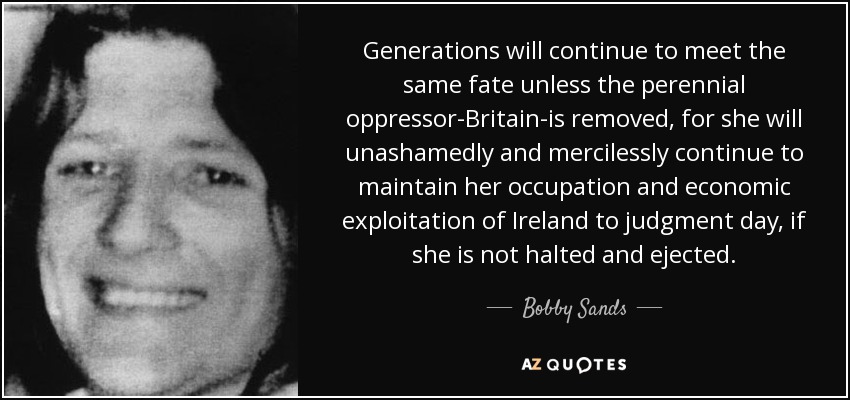 Generations will continue to meet the same fate unless the perennial oppressor-Britain-is removed, for she will unashamedly and mercilessly continue to maintain her occupation and economic exploitation of Ireland to judgment day, if she is not halted and ejected. - Bobby Sands
