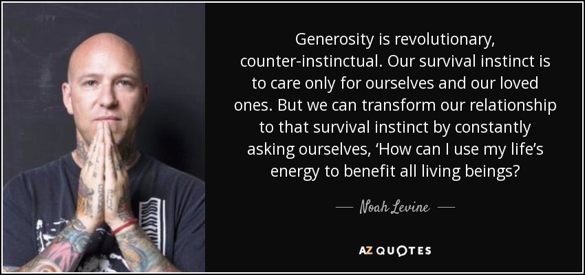 Generosity is revolutionary, counter-instinctual. Our survival instinct is to care only for ourselves and our loved ones. But we can transform our relationship to that survival instinct by constantly asking ourselves, ‘How can I use my life’s energy to benefit all living beings? - Noah Levine