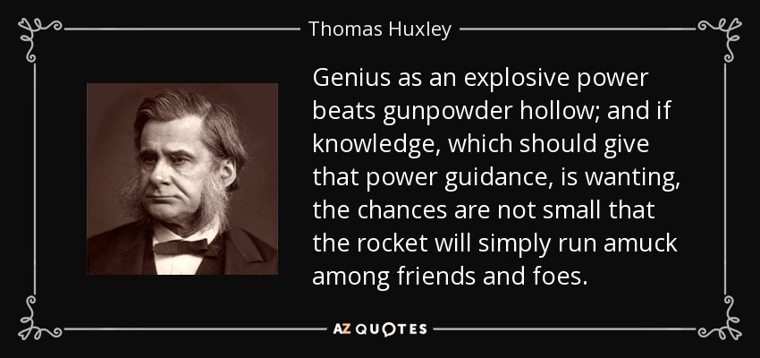 Genius as an explosive power beats gunpowder hollow; and if knowledge, which should give that power guidance, is wanting, the chances are not small that the rocket will simply run amuck among friends and foes. - Thomas Huxley