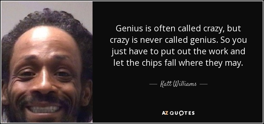 Genius is often called crazy, but crazy is never called genius. So you just have to put out the work and let the chips fall where they may. - Katt Williams