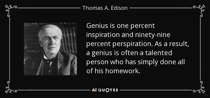Genius is one percent inspiration and ninety-nine percent perspiration. As a result, a genius is often a talented person who has simply done all of his homework. - Thomas A. Edison