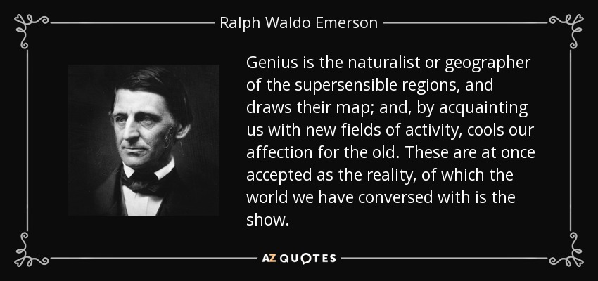 Genius is the naturalist or geographer of the supersensible regions, and draws their map; and, by acquainting us with new fields of activity, cools our affection for the old. These are at once accepted as the reality, of which the world we have conversed with is the show. - Ralph Waldo Emerson