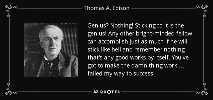 Genius? Nothing! Sticking to it is the genius! Any other bright-minded fellow can accomplish just as much if he will stick like hell and remember nothing that's any good works by itself. You've got to make the damn thing work!...I failed my way to success. - Thomas A. Edison
