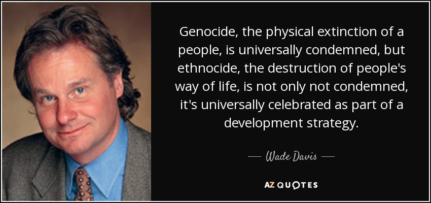 Genocide, the physical extinction of a people, is universally condemned, but ethnocide, the destruction of people's way of life, is not only not condemned, it's universally celebrated as part of a development strategy. - Wade Davis