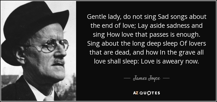 Gentle lady, do not sing Sad songs about the end of love; Lay aside sadness and sing How love that passes is enough. Sing about the long deep sleep Of lovers that are dead, and how In the grave all love shall sleep: Love is aweary now. - James Joyce