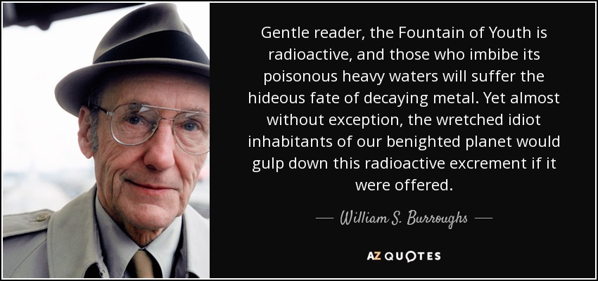 Gentle reader, the Fountain of Youth is radioactive, and those who imbibe its poisonous heavy waters will suffer the hideous fate of decaying metal. Yet almost without exception, the wretched idiot inhabitants of our benighted planet would gulp down this radioactive excrement if it were offered. - William S. Burroughs