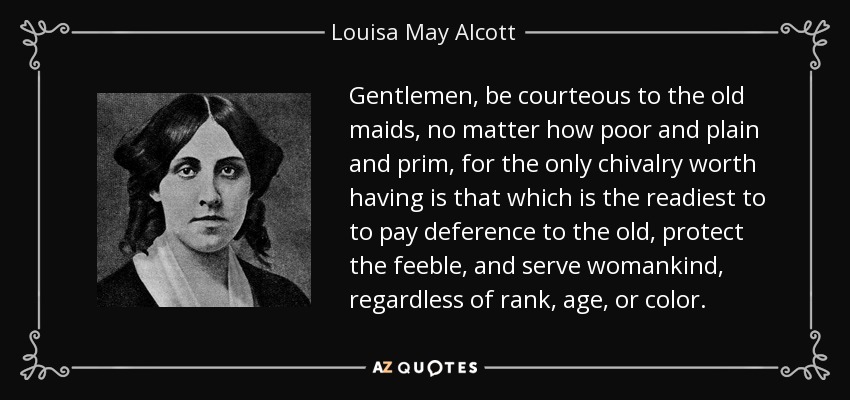Gentlemen, be courteous to the old maids, no matter how poor and plain and prim, for the only chivalry worth having is that which is the readiest to to pay deference to the old, protect the feeble, and serve womankind, regardless of rank, age, or color. - Louisa May Alcott