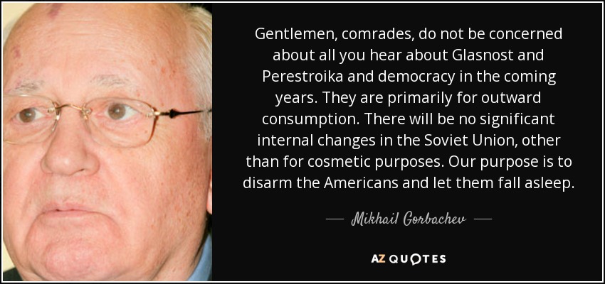 Gentlemen, comrades, do not be concerned about all you hear about Glasnost and Perestroika and democracy in the coming years. They are primarily for outward consumption. There will be no significant internal changes in the Soviet Union, other than for cosmetic purposes. Our purpose is to disarm the Americans and let them fall asleep. - Mikhail Gorbachev
