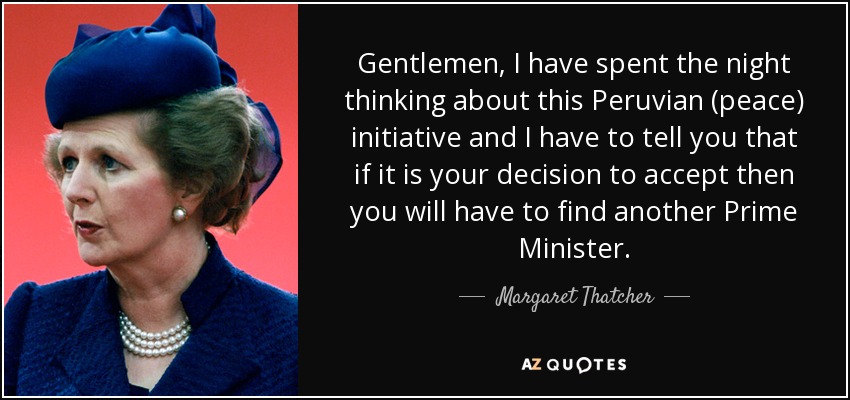 Gentlemen, I have spent the night thinking about this Peruvian (peace) initiative and I have to tell you that if it is your decision to accept then you will have to find another Prime Minister. - Margaret Thatcher