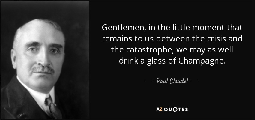 Gentlemen, in the little moment that remains to us between the crisis and the catastrophe, we may as well drink a glass of Champagne. - Paul Claudel