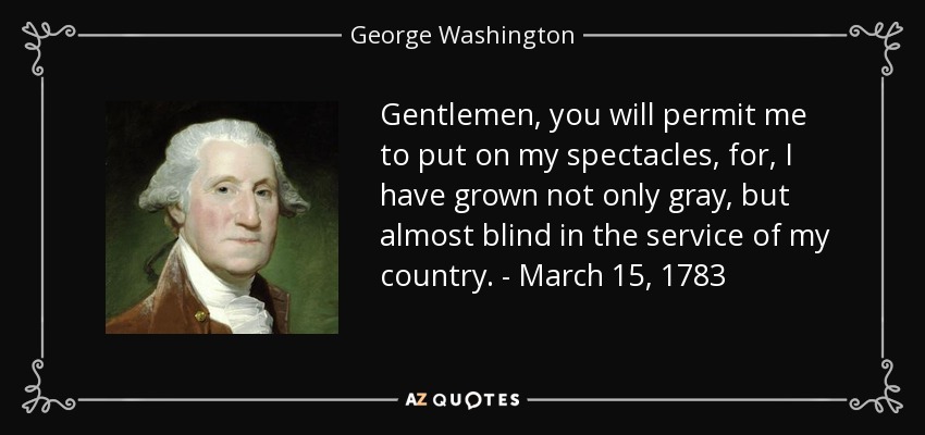 Gentlemen, you will permit me to put on my spectacles, for, I have grown not only gray, but almost blind in the service of my country. - March 15, 1783 - George Washington