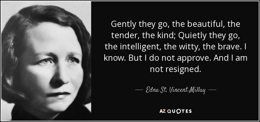 Gently they go, the beautiful, the tender, the kind; Quietly they go, the intelligent, the witty, the brave. I know. But I do not approve. And I am not resigned. - Edna St. Vincent Millay