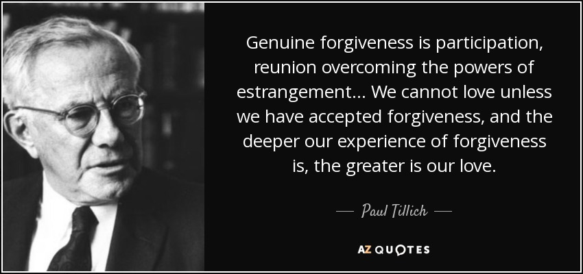 Genuine forgiveness is participation, reunion overcoming the powers of estrangement. . . We cannot love unless we have accepted forgiveness, and the deeper our experience of forgiveness is, the greater is our love. - Paul Tillich