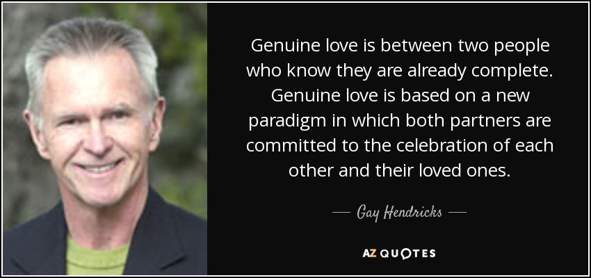 Genuine love is between two people who know they are already complete. Genuine love is based on a new paradigm in which both partners are committed to the celebration of each other and their loved ones. - Gay Hendricks