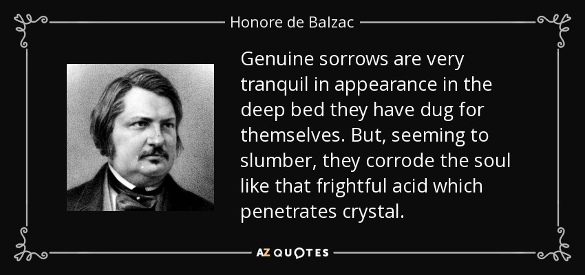Genuine sorrows are very tranquil in appearance in the deep bed they have dug for themselves. But, seeming to slumber, they corrode the soul like that frightful acid which penetrates crystal. - Honore de Balzac