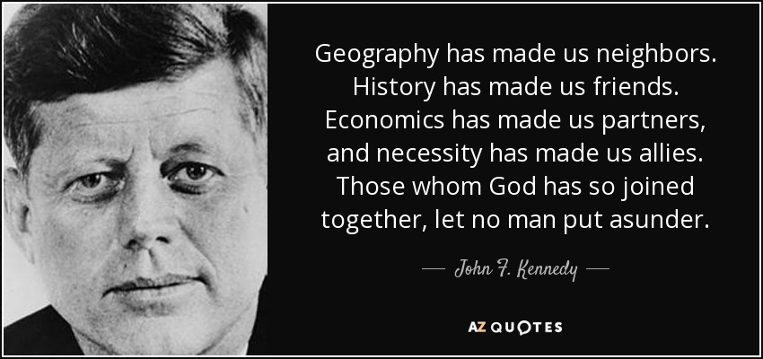 Geography has made us neighbors. History has made us friends. Economics has made us partners, and necessity has made us allies. Those whom God has so joined together, let no man put asunder. - John F. Kennedy