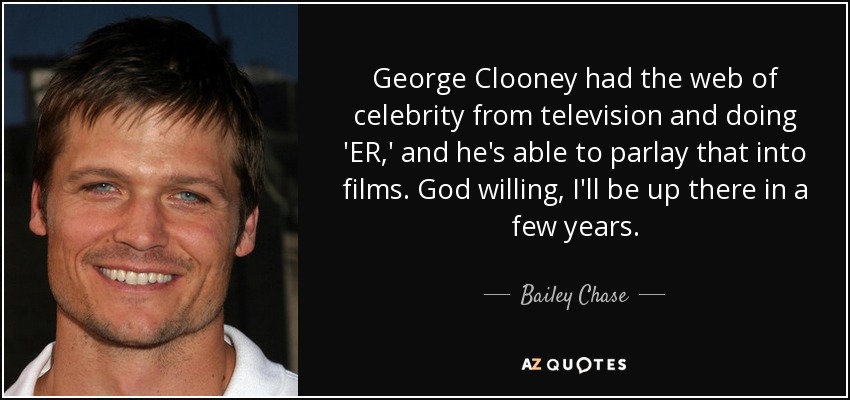 George Clooney had the web of celebrity from television and doing 'ER,' and he's able to parlay that into films. God willing, I'll be up there in a few years. - Bailey Chase