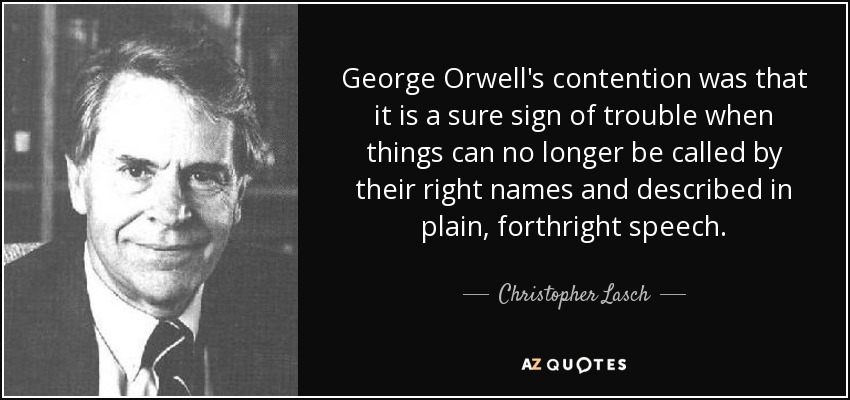 George Orwell's contention was that it is a sure sign of trouble when things can no longer be called by their right names and described in plain, forthright speech. - Christopher Lasch