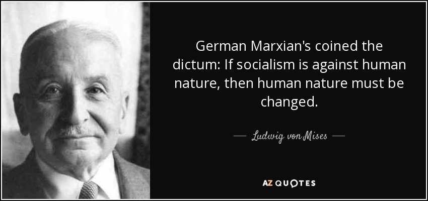 German Marxian's coined the dictum: If socialism is against human nature, then human nature must be changed. - Ludwig von Mises