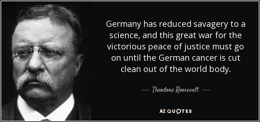 Germany has reduced savagery to a science, and this great war for the victorious peace of justice must go on until the German cancer is cut clean out of the world body. - Theodore Roosevelt