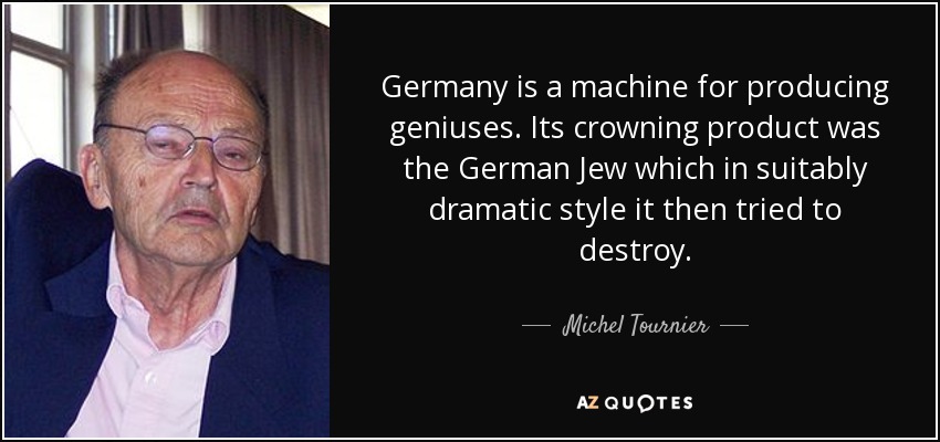 Germany is a machine for producing geniuses. Its crowning product was the German Jew which in suitably dramatic style it then tried to destroy. - Michel Tournier