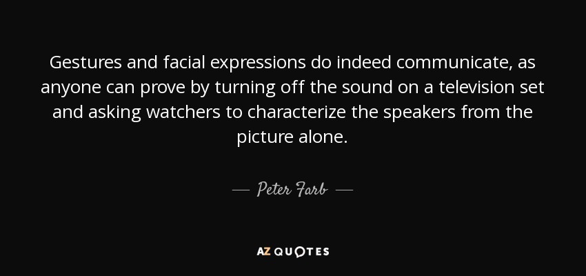 Gestures and facial expressions do indeed communicate, as anyone can prove by turning off the sound on a television set and asking watchers to characterize the speakers from the picture alone. - Peter Farb