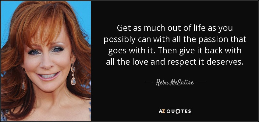 Get as much out of life as you possibly can with all the passion that goes with it. Then give it back with all the love and respect it deserves. - Reba McEntire