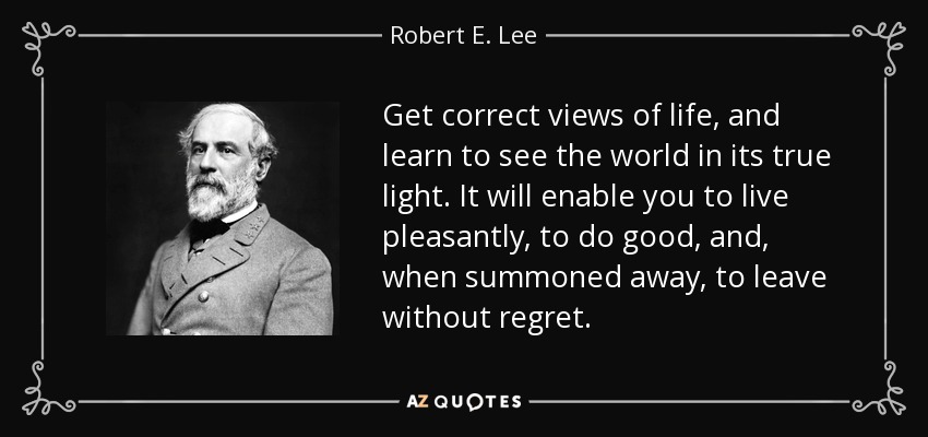 Get correct views of life, and learn to see the world in its true light. It will enable you to live pleasantly, to do good, and, when summoned away, to leave without regret. - Robert E. Lee