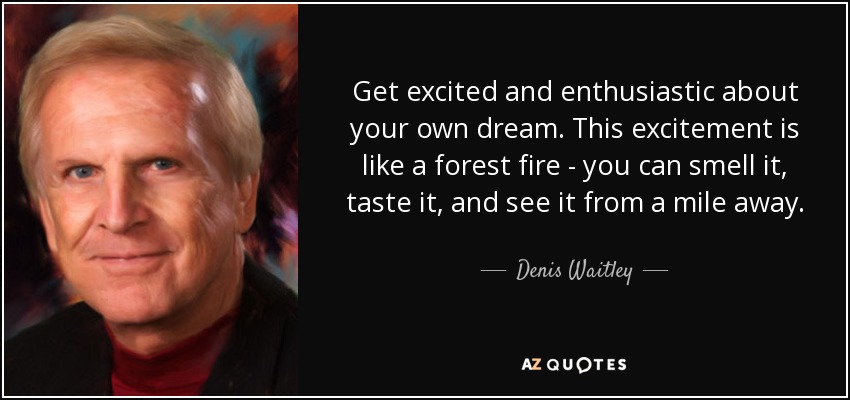 Get excited and enthusiastic about your own dream. This excitement is like a forest fire - you can smell it, taste it, and see it from a mile away. - Denis Waitley