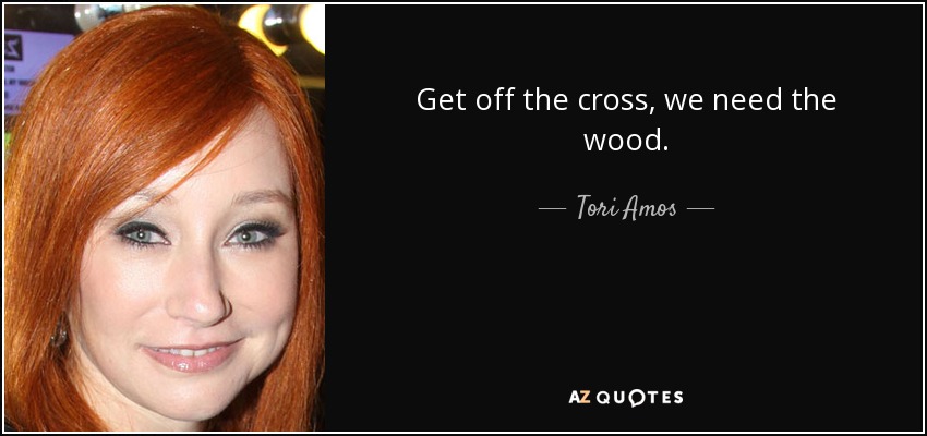 Get off the cross, we need the wood. - Tori Amos