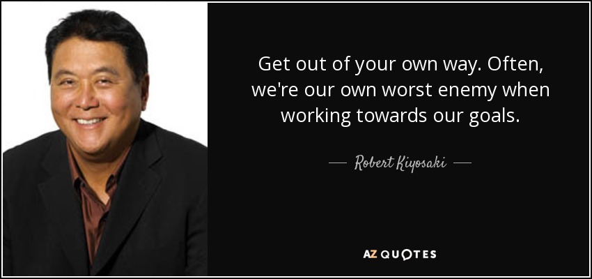 Get out of your own way. Often, we're our own worst enemy when working towards our goals. - Robert Kiyosaki