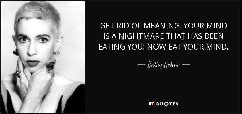 GET RID OF MEANING. YOUR MIND IS A NIGHTMARE THAT HAS BEEN EATING YOU: NOW EAT YOUR MIND. - Kathy Acker