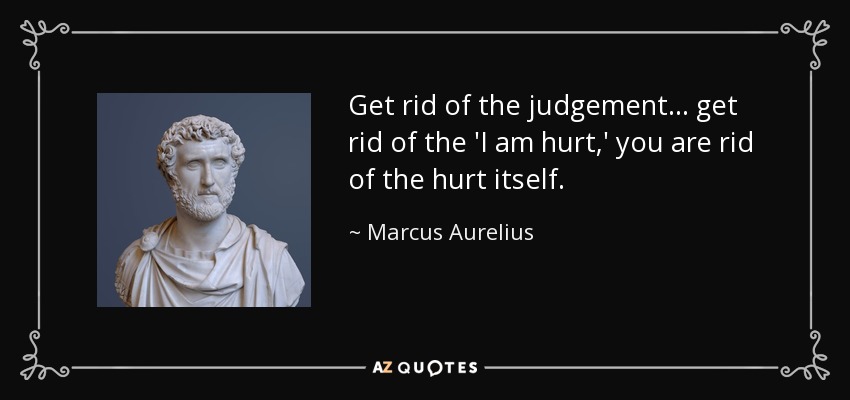 Get rid of the judgement ... get rid of the 'I am hurt,' you are rid of the hurt itself. - Marcus Aurelius