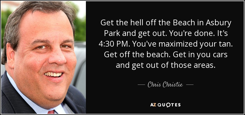 Get the hell off the Beach in Asbury Park and get out. You're done. It's 4:30 PM. You've maximized your tan. Get off the beach. Get in you cars and get out of those areas. - Chris Christie