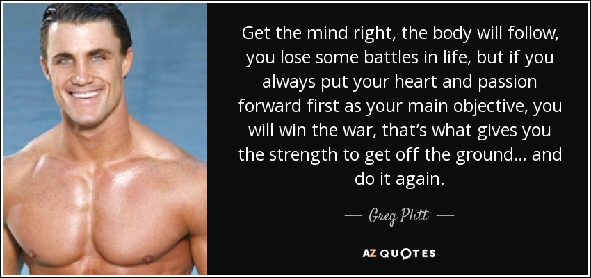 Get the mind right, the body will follow, you lose some battles in life, but if you always put your heart and passion forward first as your main objective, you will win the war, that’s what gives you the strength to get off the ground… and do it again. - Greg Plitt