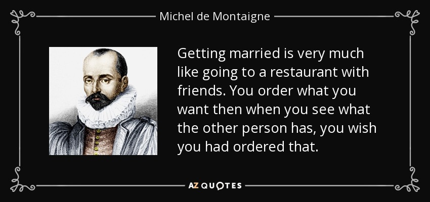 Getting married is very much like going to a restaurant with friends. You order what you want then when you see what the other person has, you wish you had ordered that. - Michel de Montaigne