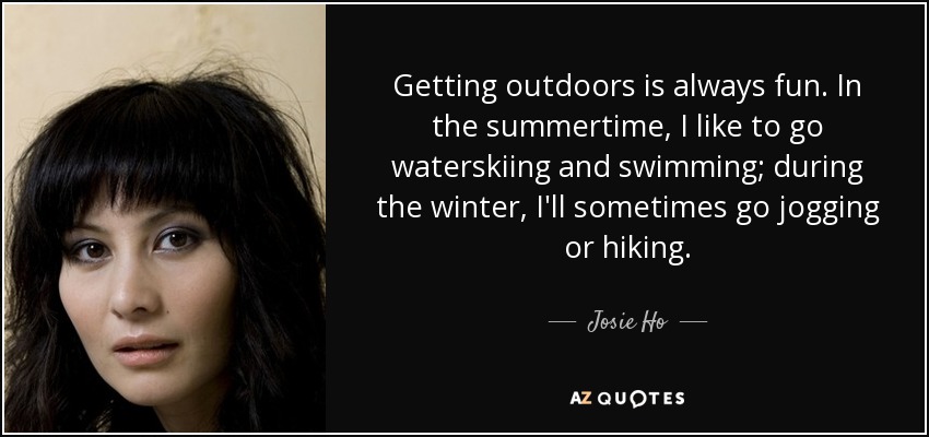 Getting outdoors is always fun. In the summertime, I like to go waterskiing and swimming; during the winter, I'll sometimes go jogging or hiking. - Josie Ho