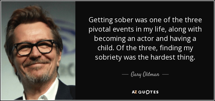 Getting sober was one of the three pivotal events in my life, along with becoming an actor and having a child. Of the three, finding my sobriety was the hardest thing. - Gary Oldman