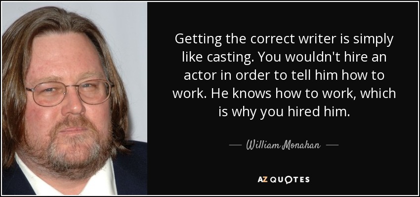 Getting the correct writer is simply like casting. You wouldn't hire an actor in order to tell him how to work. He knows how to work, which is why you hired him. - William Monahan