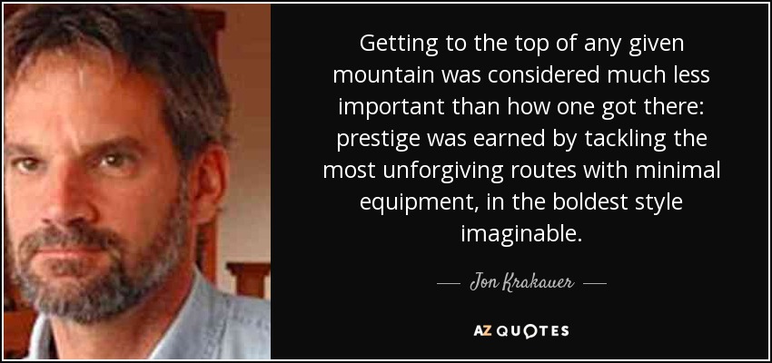 Getting to the top of any given mountain was considered much less important than how one got there: prestige was earned by tackling the most unforgiving routes with minimal equipment, in the boldest style imaginable. - Jon Krakauer