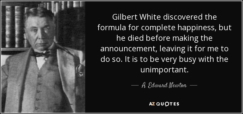 Gilbert White discovered the formula for complete happiness, but he died before making the announcement, leaving it for me to do so. It is to be very busy with the unimportant. - A. Edward Newton